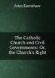 The Catholic Church and Civil Governments: Or, the Church's Right, John Earnshaw 