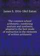The common school arithmetic; combining analysis and synthesis; adapted to the best mode of instruction in the elements of written arithmetic, James S. 1816-1865 Eaton 
