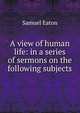 A view of human life: in a series of sermons on the following subjects, Samuel Eaton 