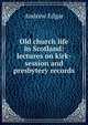 Old church life in Scotland: lectures on kirk-session and presbytery records, Andrew Edgar 