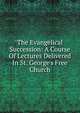 The Evangelical Succession: A Course Of Lectures Delivered In St. George's Free Church, 