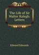 The Life of Sir Walter Ralegh: Letters, Edward Edwards 