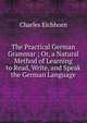 The Practical German Grammar ; Or, a Natural Method of Learning to Read, Write, and Speak the German Language, Charles Eichhorn 
