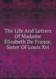 The Life And Letters Of Madame Elisabeth De France, Sister Of Louis Xvi, 