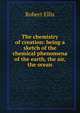 The chemistry of creation: being a sketch of the chemical phenomena of the earth, the air, the ocean, Robert Ellis 