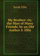 My Brother: Or, the Man of Many Friends, by an Old Author S. Ellis., Sarah Ellis 