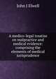 A medico-legal treatise on malpractice and medical evidence: comprising the elements of medical jurisprudence, John J Elwell 