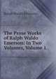 The Prose Works of Ralph Waldo Emerson: In Two Volumes, Volume 1, Emerson, Ralph Waldo, 1803-1882 