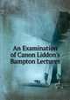 An Examination of Canon Liddon's Bampton Lectures, 