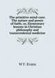 The primitive mind-cure. The nature and power of faith; or, Elementary lessons in Christian philosophy and transcendental medicine, W F. Evans 