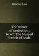 The mirror of perfection: to wit The blessed Francis of Assisi, Brother Leo 