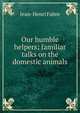 Our humble helpers; familiar talks on the domestic animals, Jean-Henri Fabre 