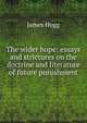 The wider hope: essays and strictures on the doctrine and literature of future punishment, Hogg James 