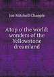 A'top o' the world: wonders of the Yellowstone dreamland, Joe Mitchell Chapple 