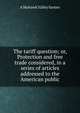 The tariff question; or, Protection and free trade considered, in a series of articles addressed to the American public, A Mohawk Valley farmer 