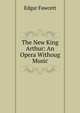 The New King Arthur: An Opera Withoug Music, Fawcett Edgar 