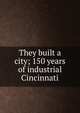 They built a city; 150 years of industrial Cincinnati, 