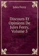 Discours Et Opinions De Jules Ferry, Volume 5, Jules Ferry 
