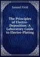 The Principles of Electro-Deposition: A Laboratory Guide to Electro-Plating, Samuel Field 