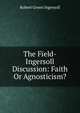 The Field-Ingersoll Discussion: Faith Or Agnosticism?, Ingersoll Robert Green 