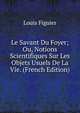 Le Savant Du Foyer; Ou, Notions Scientifiques Sur Les Objets Usuels De La Vie. (French Edition), Figuier Louis 