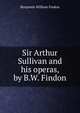 Sir Arthur Sullivan and his operas, by B.W. Findon, Benjamin William Findon 