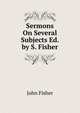 Sermons On Several Subjects Ed. by S. Fisher., John Fisher 