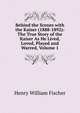 Behind the Scenes with the Kaiser (1888-1892): The True Story of the Kaiser As He Lived, Loved, Played and Warred, Volume 1, Henry William Fischer 