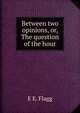 Between two opinions, or, The question of the hour, E E. Flagg 