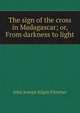 The sign of the cross in Madagascar; or, From darkness to light, John Joseph Kilpin Fletcher 