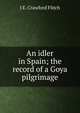 An idler in Spain; the record of a Goya pilgrimage, J E. Crawford Flitch 