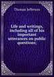 Life and writings, including all of his important utterances on public questions;, Thomas Jefferson 