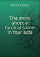 The show shop; a farcical satire in four acts, James Forbes 