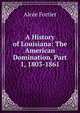 A History of Louisiana: The American Domination, Part 1, 1803-1861, Alcee Fortier 