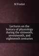 Lectures on the history of physiology during the sixteenth, seventeenth, and eighteenth centuries, M Foster 