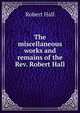 The miscellaneous works and remains of the Rev. Robert Hall, Hall, Robert 