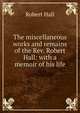 The miscellaneous works and remains of the Rev. Robert Hall: with a memoir of his life, Hall, Robert 
