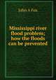 Mississippi river flood problem; how the floods can be prevented, John A Fox 