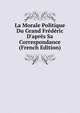 La Morale Politique Du Grand Fr?d?ric D'apr?s Sa Correspondance (French Edition), 