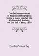 On the improvement of English orthography: being a paper read at the Philological Society, on the 6th of May, 1870, Danby Palmer Fry 