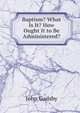 Baptism? What Is It? How Ought It to Be Administered?, John Gadsby 