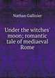 Under the witches' moon; romantic tale of mediaeval Rome, Nathan Gallizier 