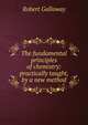 The fundamental principles of chemistry: practically taught, by a new method, Robert Galloway 