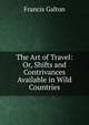 The Art of Travel: Or, Shifts and Contrivances Available in Wild Countries, Galton Francis 