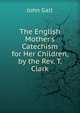 The English Mother's Catechism for Her Children, by the Rev. T. Clark, Galt John 