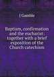 Baptism, confirmation and the eucharist: together with a brief exposition of the Church catechism, J Gamble 