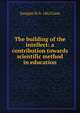 The building of the intellect: a contribution towards scientific method in education, Douglas M. b. 1862 Gane 