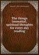 The things immortal; spiritual thoughts for every day reading, Edward F. 1876-1960 Garesche 