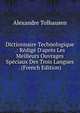 Dictionnaire Technologique .: R?dig? D'apr?s Les Meilleurs Ouvrages Sp?ciaux Des Trois Langues . (French Edition), Alexandre Tolhausen 