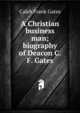 A Christian business man; biography of Deacon C.F. Gates, Caleb Frank Gates 